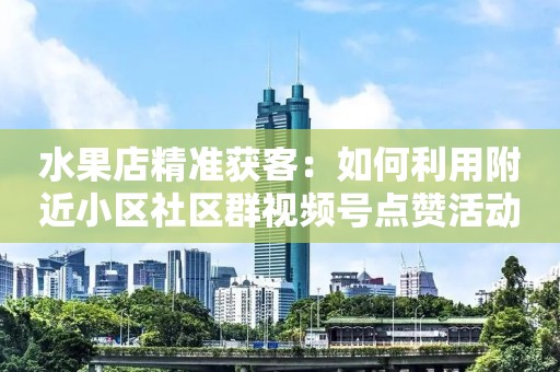 水果店精准获客：如何利用附近小区社区群视频号点赞活动，精准获客3000多会员